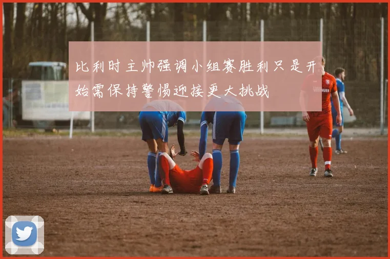 比利时主帅强调小组赛胜利只是开始需保持警惕迎接更大挑战