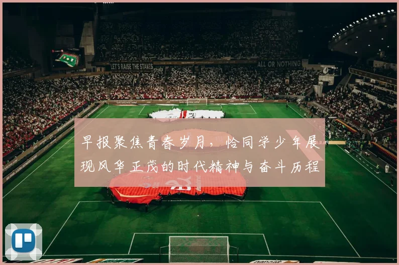 早报聚焦青春岁月，恰同学少年展现风华正茂的时代精神与奋斗历程