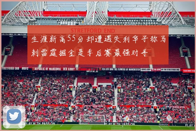 生涯新高55分却遭遇失利华子称马刺雷霆掘金是季后赛最强对手