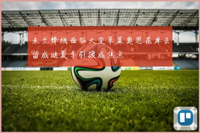 米兰锋线面临大变革莱奥恩昆库去留成谜夏季引援成焦点