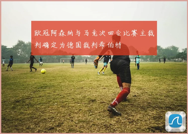 欧冠阿森纳与马竞次回合比赛主裁判确定为德国裁判希伯特