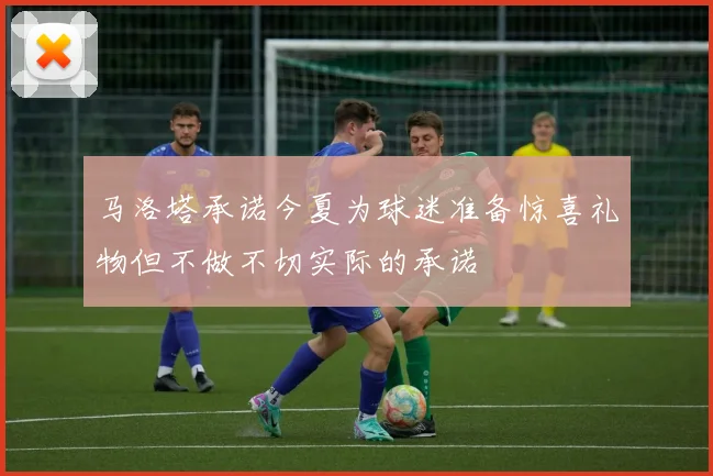 马洛塔承诺今夏为球迷准备惊喜礼物但不做不切实际的承诺