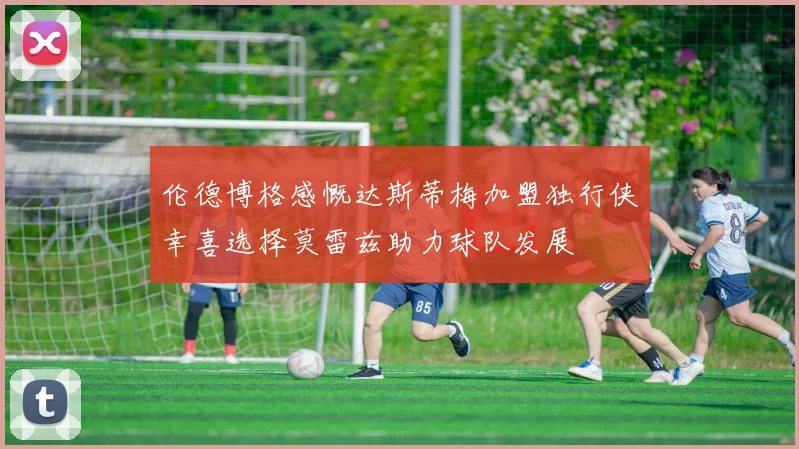 伦德博格感慨达斯蒂梅加盟独行侠幸喜选择莫雷兹助力球队发展