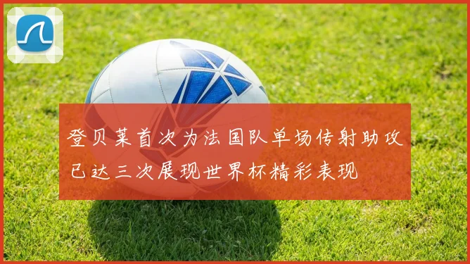 登贝莱首次为法国队单场传射助攻已达三次展现世界杯精彩表现