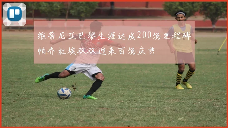 维蒂尼亚巴黎生涯达成200场里程碑帕乔杜埃双双迎来百场庆典