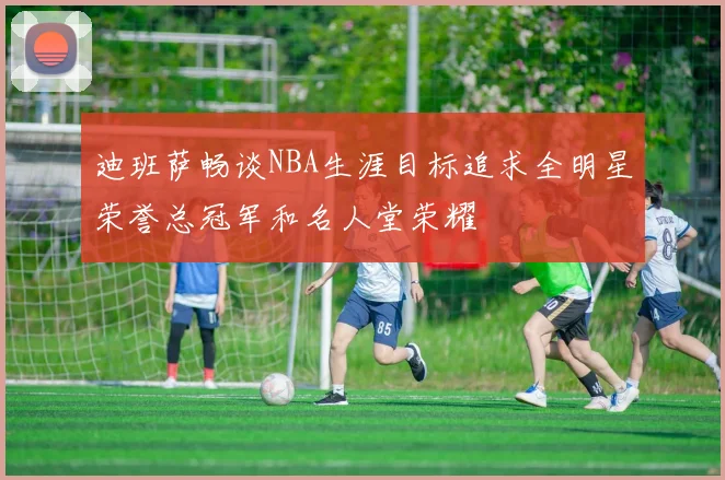 迪班萨畅谈NBA生涯目标追求全明星荣誉总冠军和名人堂荣耀