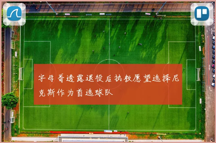 字母哥透露退役后执教愿望选择尼克斯作为首选球队