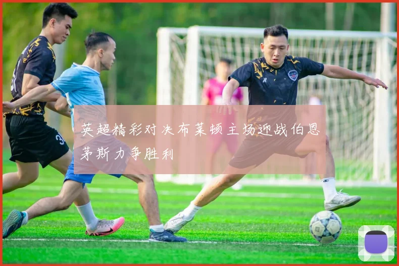 英超精彩对决布莱顿主场迎战伯恩茅斯力争胜利