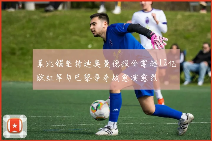 莱比锡坚持迪奥曼德报价需超12亿欧红军与巴黎争夺战愈演愈烈