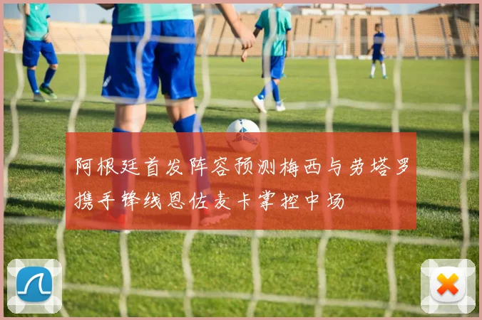 阿根廷首发阵容预测梅西与劳塔罗携手锋线恩佐麦卡掌控中场