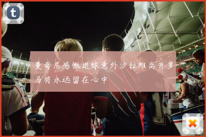 曼奇尼感慨进球意外沙拉维离开罗马将永远留在心中