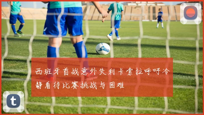 西班牙首战意外失利卡索拉呼吁冷静看待比赛挑战与困难