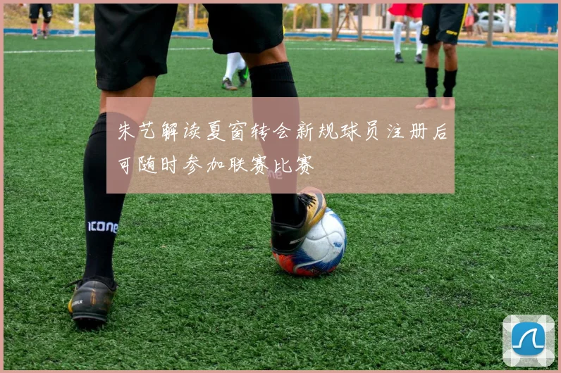 朱艺解读夏窗转会新规球员注册后可随时参加联赛比赛
