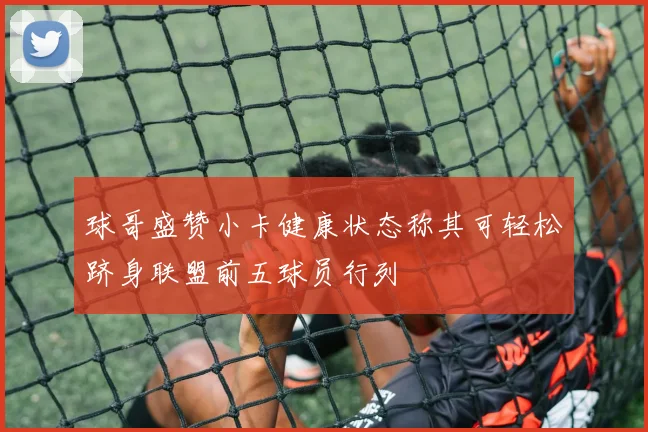 球哥盛赞小卡健康状态称其可轻松跻身联盟前五球员行列