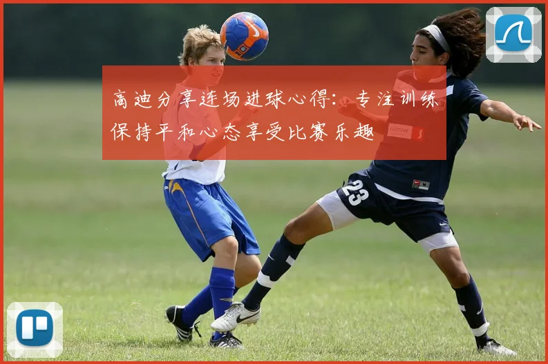 高迪分享连场进球心得：专注训练保持平和心态享受比赛乐趣