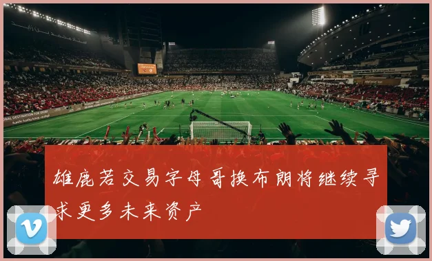 雄鹿若交易字母哥换布朗将继续寻求更多未来资产