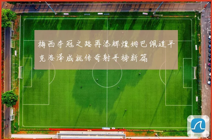 梅西夺冠之路再添辉煌姆巴佩追平克洛泽成就传奇射手榜新篇