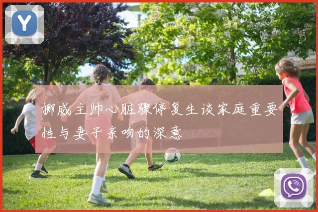 挪威主帅心脏骤停复生谈家庭重要性与妻子亲吻的深意