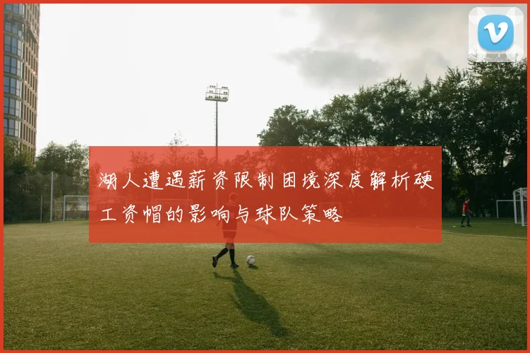 湖人遭遇薪资限制困境深度解析硬工资帽的影响与球队策略